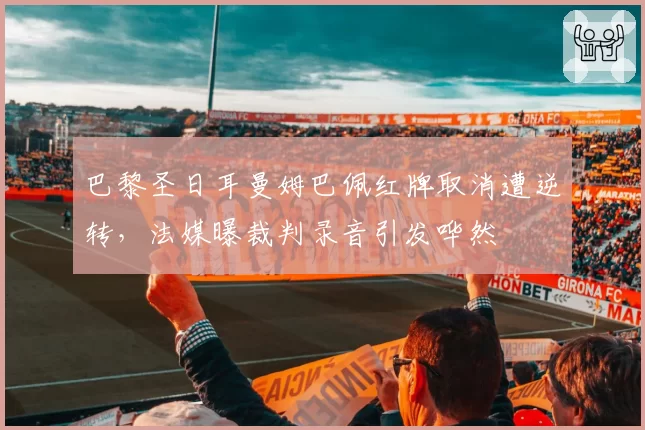 巴黎圣日耳曼姆巴佩红牌取消遭逆转，法媒曝裁判录音引发哗然