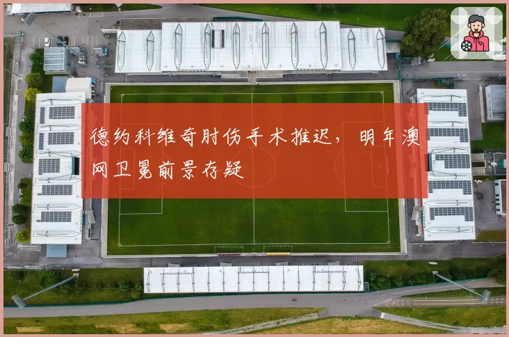 德约科维奇肘伤手术推迟，明年澳网卫冕前景存疑