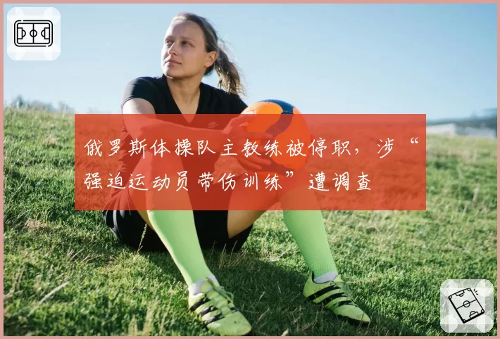俄罗斯体操队主教练被停职，涉“强迫运动员带伤训练”遭调查