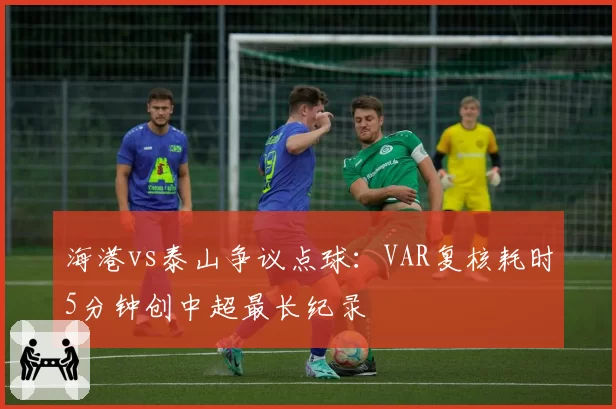海港vs泰山争议点球：VAR复核耗时5分钟创中超最长纪录