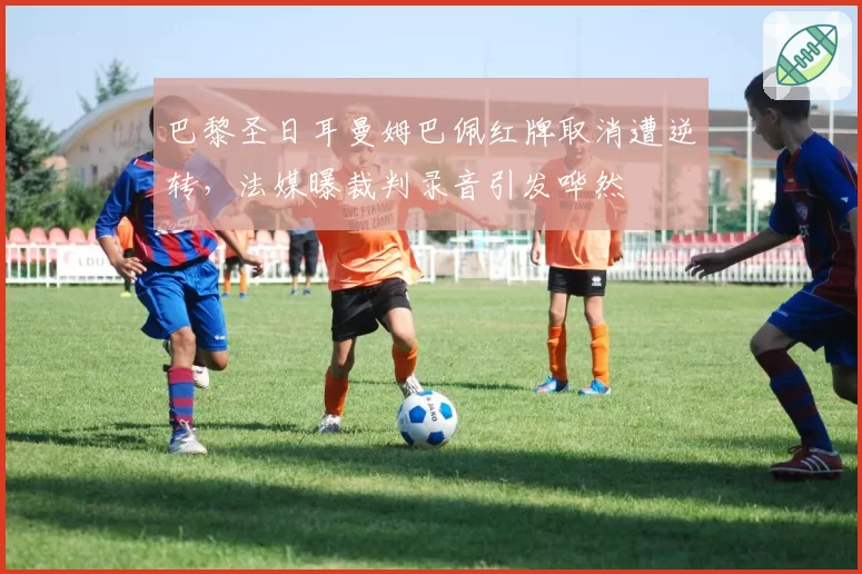 巴黎圣日耳曼姆巴佩红牌取消遭逆转，法媒曝裁判录音引发哗然