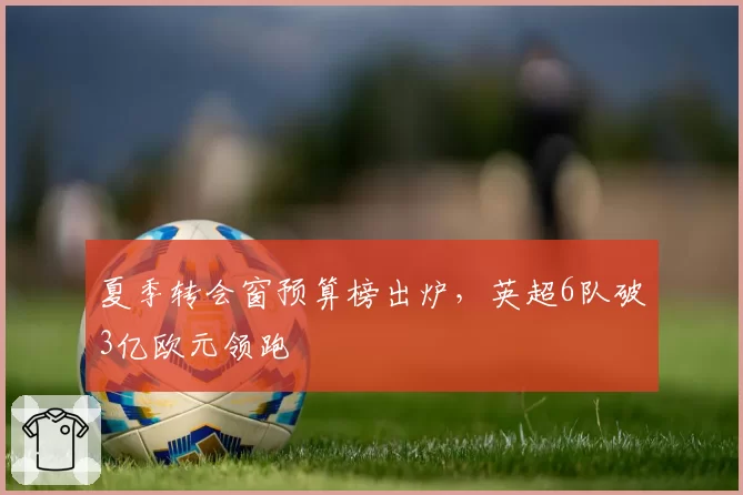 夏季转会窗预算榜出炉，英超6队破3亿欧元领跑