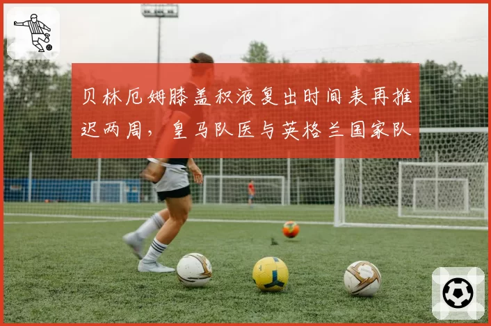 贝林厄姆膝盖积液复出时间表再推迟两周，皇马队医与英格兰国家队医互相推责内幕遭曝光