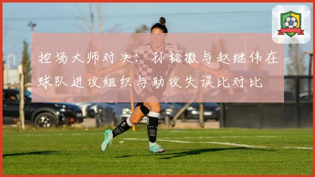 控场大师对决:孙铭徽与赵继伟在球队进攻组织与助攻失误比对比