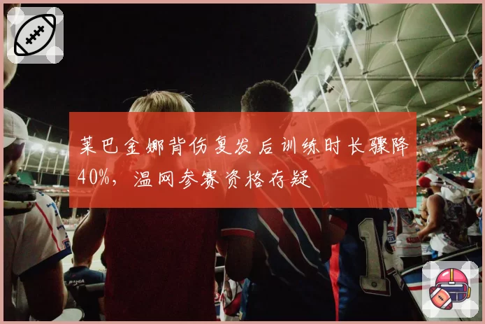 莱巴金娜背伤复发后训练时长骤降40%，温网参赛资格存疑
