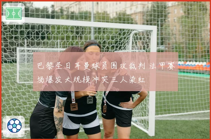 巴黎圣日耳曼球员围攻裁判 法甲赛场爆发大规模冲突三人染红