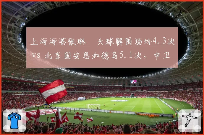 上海海港张琳芃头球解围场均4.3次 vs 北京国安恩加德乌5.1次，中卫防空能力数据对决