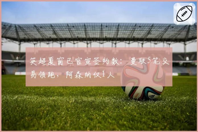 英超夏窗已官宣签约数：曼联5笔交易领跑，阿森纳仅1人