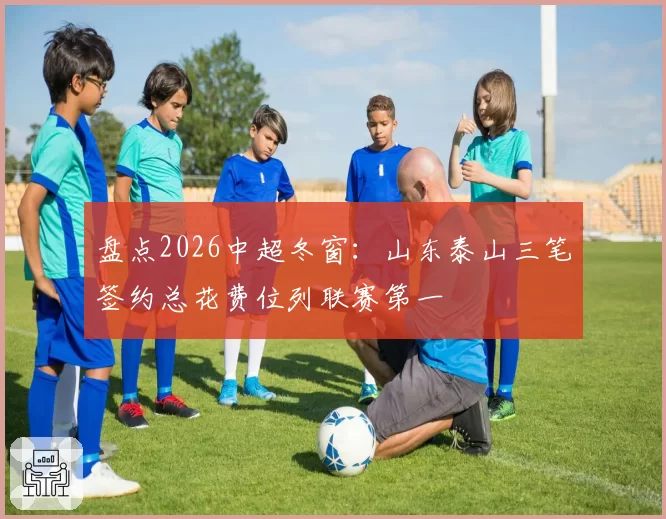 盘点2026中超冬窗:山东泰山三笔签约总花费位列联赛第一