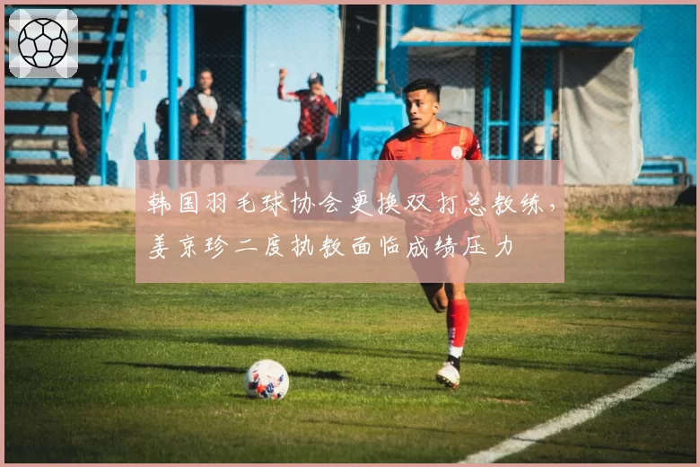 韩国羽毛球协会更换双打总教练，姜京珍二度执教面临成绩压力