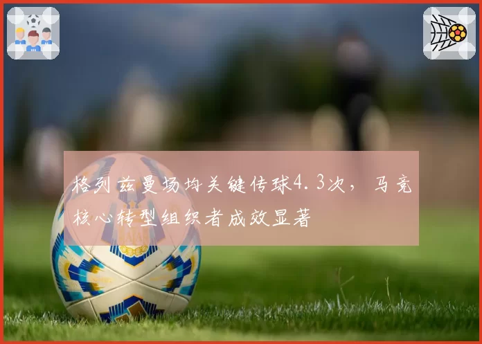 格列兹曼场均关键传球4.3次，马竞核心转型组织者成效显著