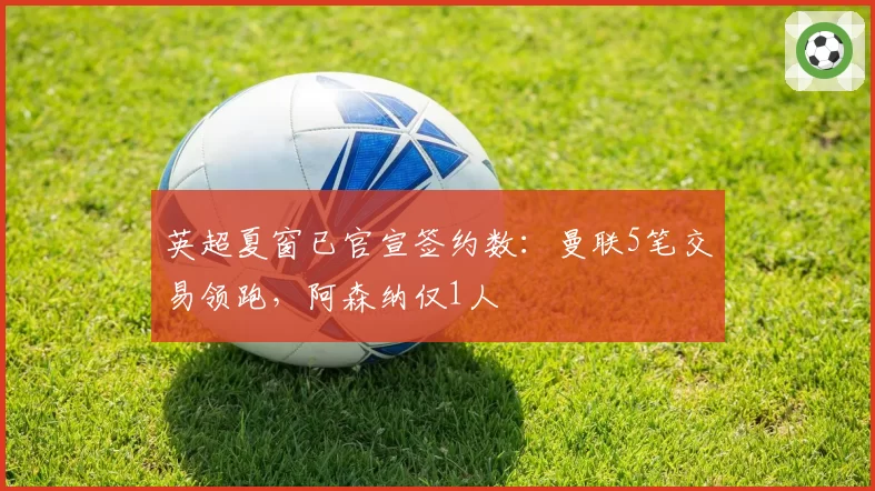 英超夏窗已官宣签约数：曼联5笔交易领跑，阿森纳仅1人