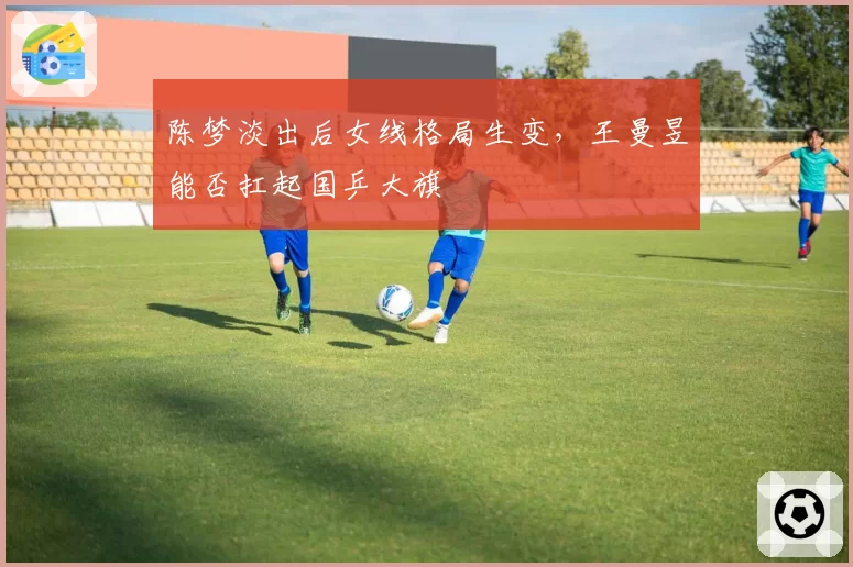 陈梦淡出后女线格局生变，王曼昱能否扛起国乒大旗