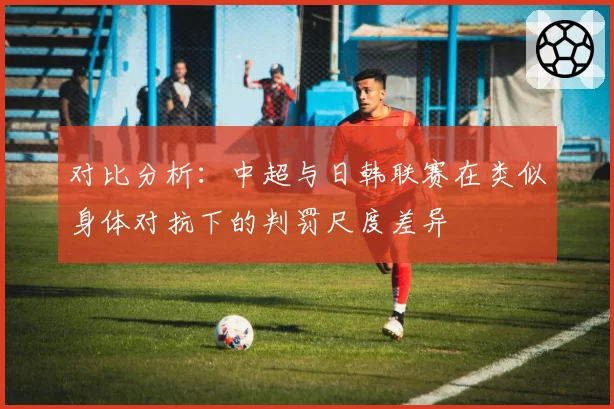 对比分析：中超与日韩联赛在类似身体对抗下的判罚尺度差异