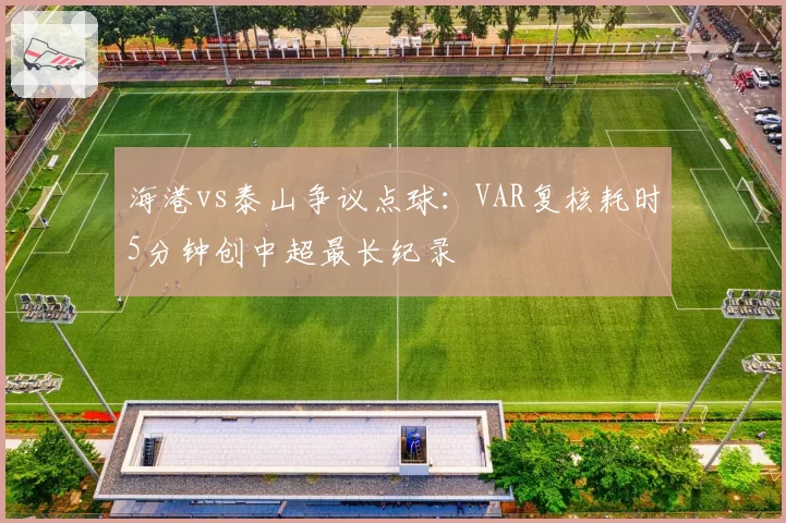 海港vs泰山争议点球：VAR复核耗时5分钟创中超最长纪录