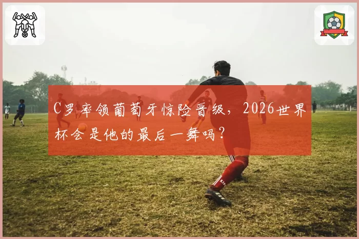 C罗率领葡萄牙惊险晋级，2026世界杯会是他的最后一舞吗？