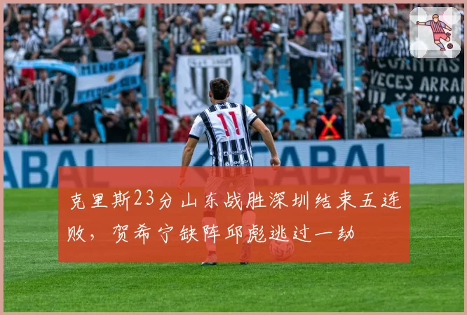 克里斯23分山东战胜深圳结束五连败，贺希宁缺阵邱彪逃过一劫