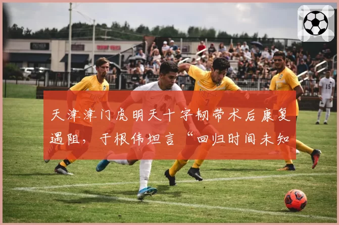 天津津门虎明天十字韧带术后康复遇阻，于根伟坦言“回归时间未知”