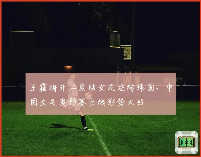 王霜梅开二度助女足逆转韩国,中国女足奥预赛出线形势大好