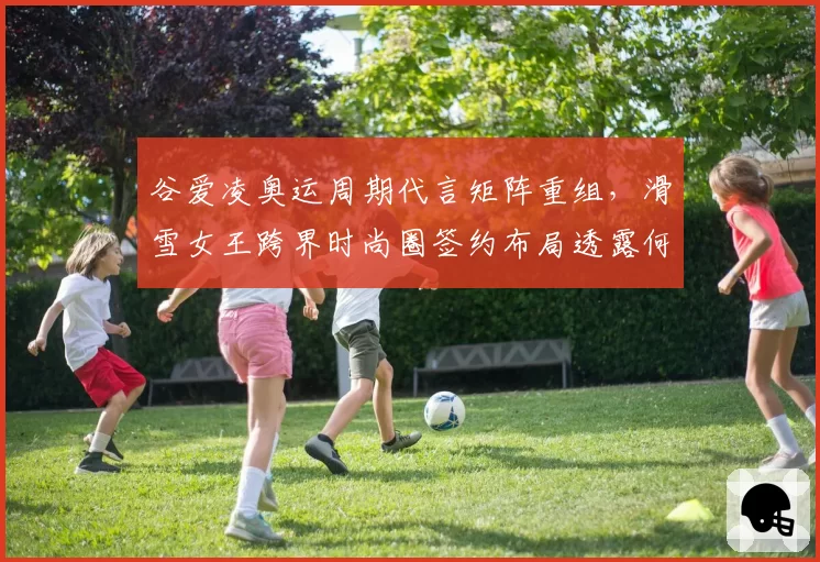 谷爱凌奥运周期代言矩阵重组，滑雪女王跨界时尚圈签约布局透露何种信号？