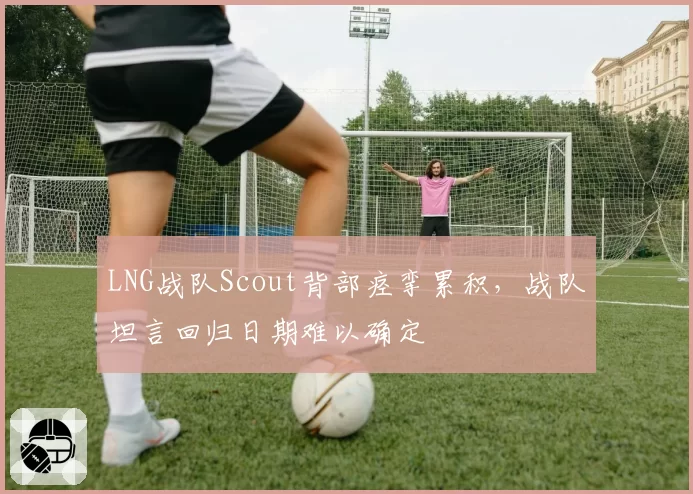LNG战队Scout背部痉挛累积，战队坦言回归日期难以确定