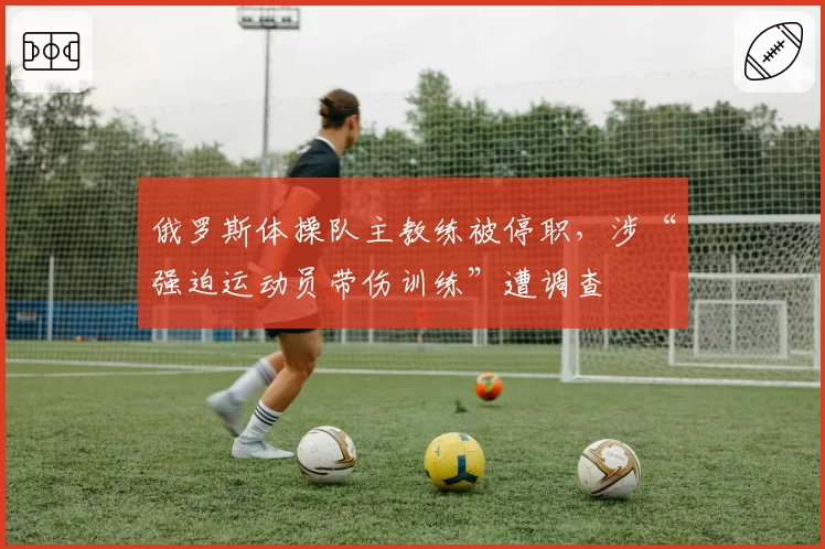 俄罗斯体操队主教练被停职，涉“强迫运动员带伤训练”遭调查