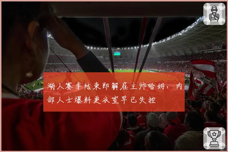 湖人赛季结束即解雇主帅哈姆,内部人士爆料更衣室早已失控