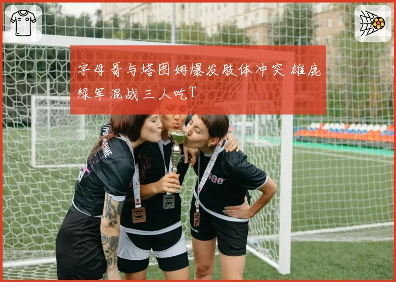 字母哥与塔图姆爆发肢体冲突 雄鹿绿军混战三人吃T