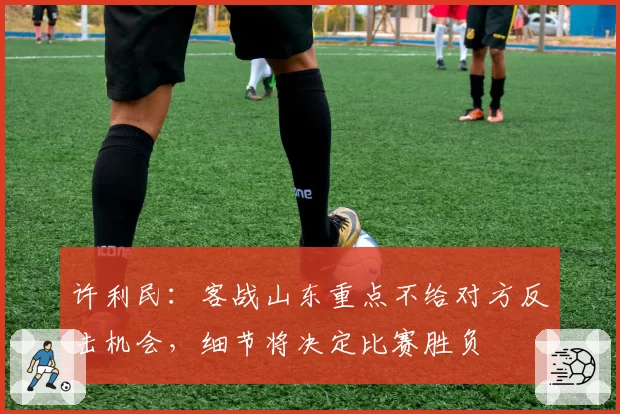 许利民：客战山东重点不给对方反击机会，细节将决定比赛胜负