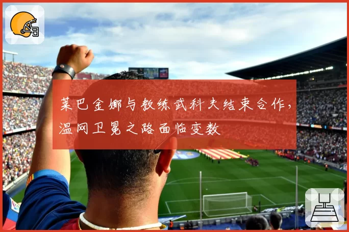 莱巴金娜与教练武科夫结束合作，温网卫冕之路面临变数