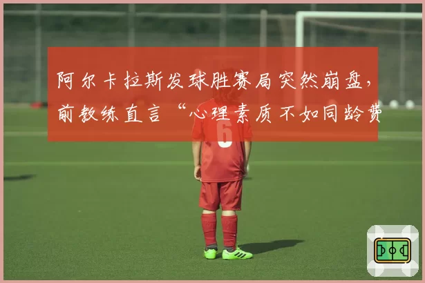 阿尔卡拉斯发球胜赛局突然崩盘，前教练直言“心理素质不如同龄费德勒”