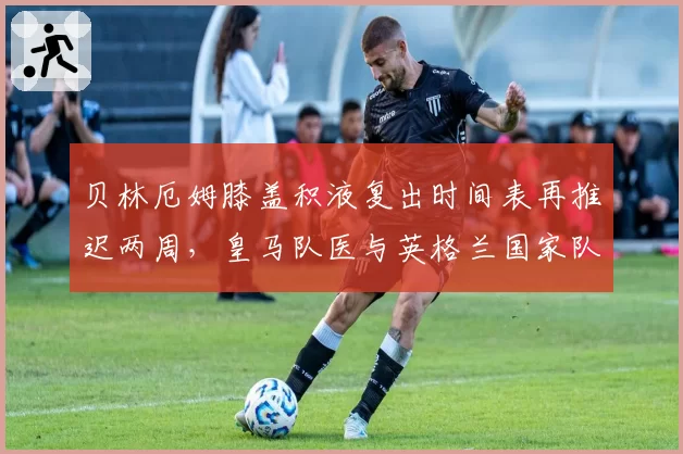 贝林厄姆膝盖积液复出时间表再推迟两周，皇马队医与英格兰国家队医互相推责内幕遭曝光
