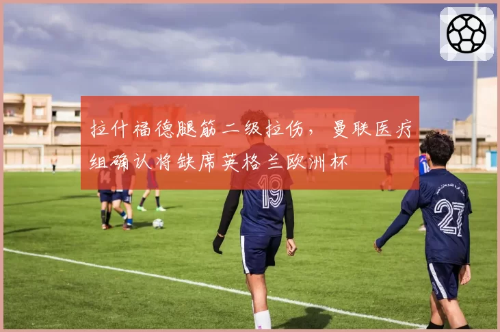 拉什福德腿筋二级拉伤，曼联医疗组确认将缺席英格兰欧洲杯