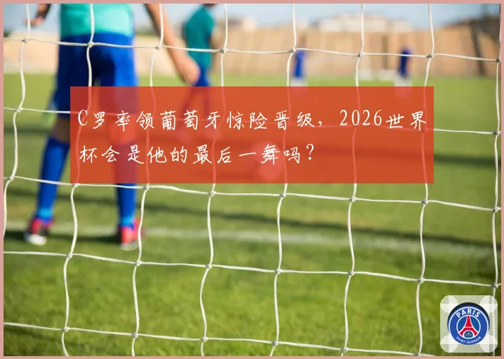 C罗率领葡萄牙惊险晋级，2026世界杯会是他的最后一舞吗？