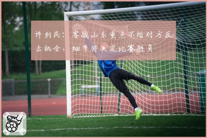 许利民：客战山东重点不给对方反击机会，细节将决定比赛胜负