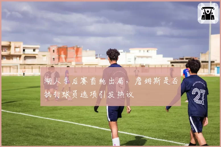 湖人季后赛首轮出局，詹姆斯是否执行球员选项引发热议