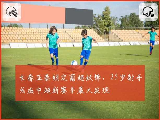 长春亚泰锁定葡超妖锋，25岁射手或成中超新赛季最大发现