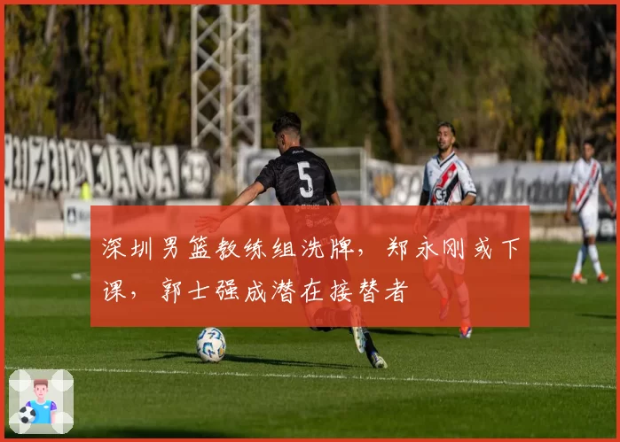 深圳男篮教练组洗牌，郑永刚或下课，郭士强成潜在接替者