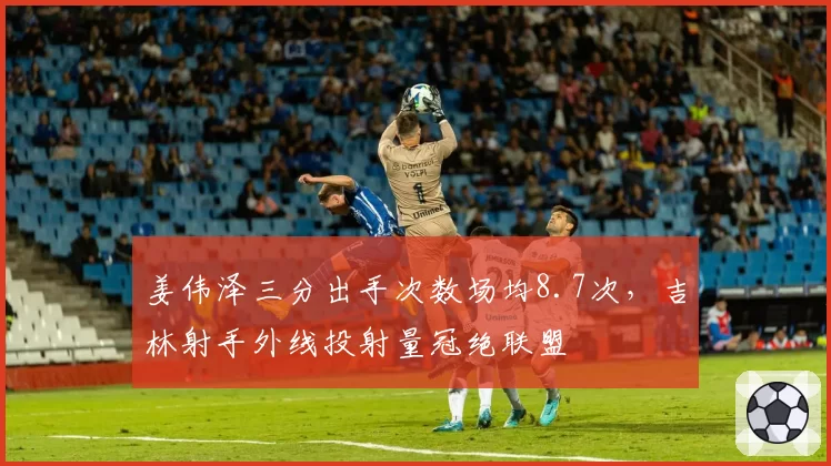 姜伟泽三分出手次数场均8.7次，吉林射手外线投射量冠绝联盟