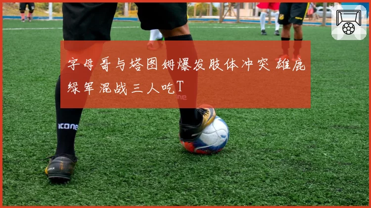 字母哥与塔图姆爆发肢体冲突 雄鹿绿军混战三人吃T