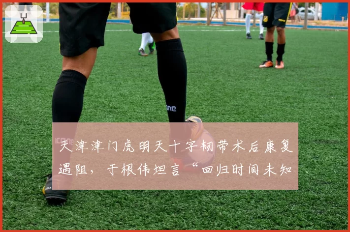天津津门虎明天十字韧带术后康复遇阻，于根伟坦言“回归时间未知”