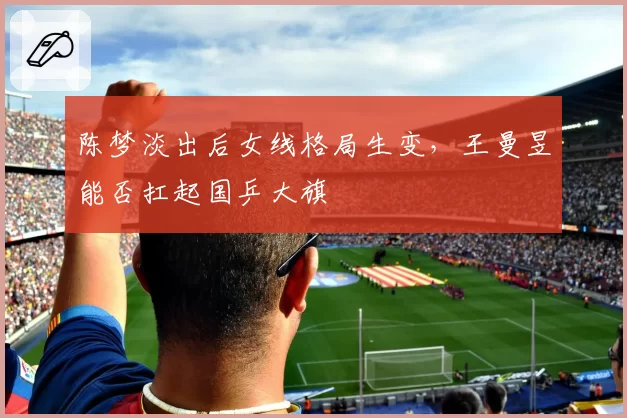 陈梦淡出后女线格局生变，王曼昱能否扛起国乒大旗