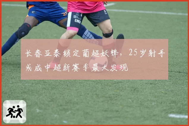 长春亚泰锁定葡超妖锋，25岁射手或成中超新赛季最大发现